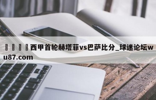 🍢西甲首轮赫塔菲vs巴萨比分_球迷论坛wu87.com
