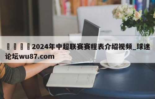 🍢2024年中超联赛赛程表介绍视频_球迷论坛wu87.com
