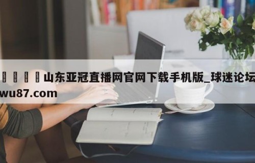 🍢山东亚冠直播网官网下载手机版_球迷论坛wu87.com