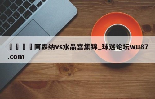🍢阿森纳vs水晶宫集锦_球迷论坛wu87.com