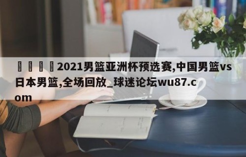 🍢2021男篮亚洲杯预选赛,中国男篮vs日本男篮,全场回放_球迷论坛wu87.com