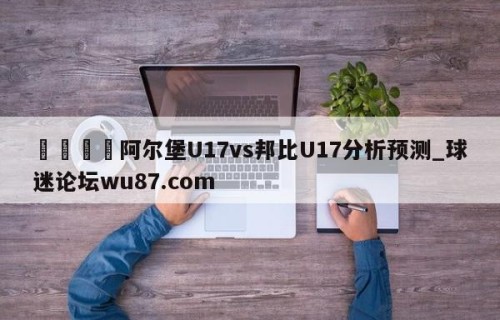 🍢阿尔堡U17vs邦比U17分析预测_球迷论坛wu87.com