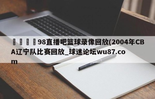 🍢98直播吧篮球录像回放(2004年CBA辽宁队比赛回放_球迷论坛wu87.com