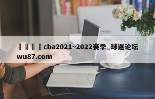🍢cba2021~2022赛季_球迷论坛wu87.com