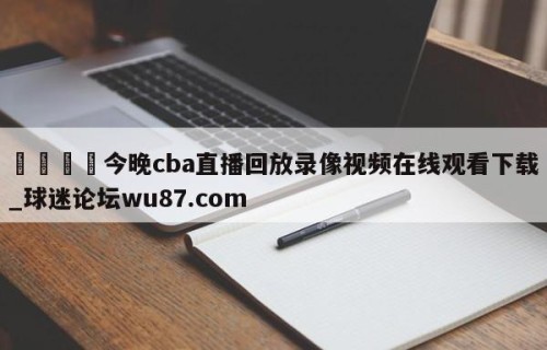 🍢今晚cba直播回放录像视频在线观看下载_球迷论坛wu87.com