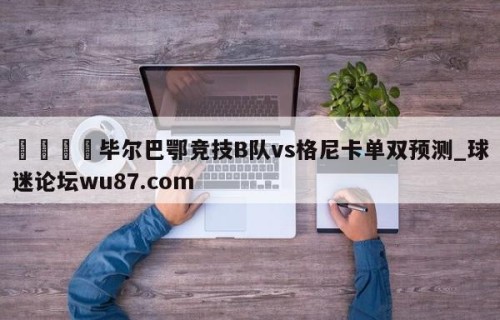 🍢毕尔巴鄂竞技B队vs格尼卡单双预测_球迷论坛wu87.com