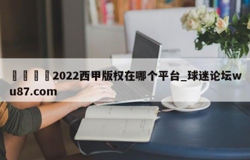 🍢2022西甲版权在哪个平台_球迷论坛wu87.com