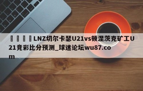 🍢LNZ切尔卡瑟U21vs顿涅茨克矿工U21竞彩比分预测_球迷论坛wu87.com