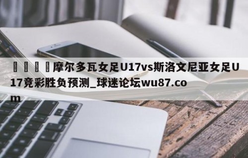 🍢摩尔多瓦女足U17vs斯洛文尼亚女足U17竞彩胜负预测_球迷论坛wu87.com