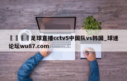 🍢足球直播cctv5中国队vs韩国_球迷论坛wu87.com