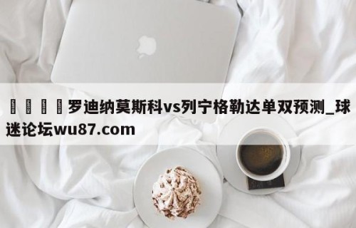 🍢罗迪纳莫斯科vs列宁格勒达单双预测_球迷论坛wu87.com
