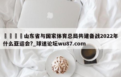 🍢山东省与国家体育总局共建备战2022年什么亚运会?_球迷论坛wu87.com