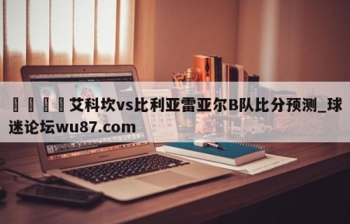 🍢艾科坎vs比利亚雷亚尔B队比分预测_球迷论坛wu87.com