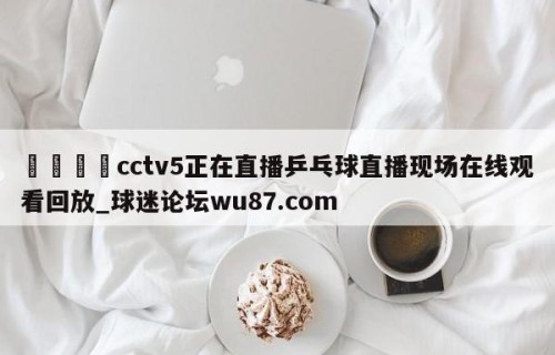 🍢cctv5正在直播乒乓球直播现场在线观看回放_球迷论坛wu87.com