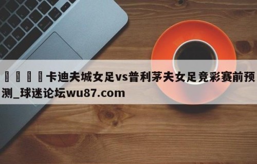 🍢卡迪夫城女足vs普利茅夫女足竞彩赛前预测_球迷论坛wu87.com