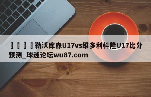 🍢勒沃库森U17vs维多利科隆U17比分预测_球迷论坛wu87.com