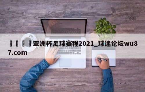 🍢亚洲杯足球赛程2021_球迷论坛wu87.com