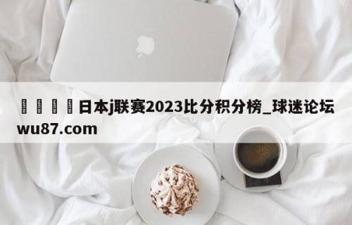 🍢日本j联赛2023比分积分榜_球迷论坛wu87.com