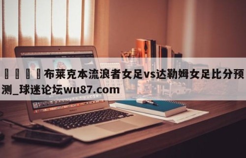🍢布莱克本流浪者女足vs达勒姆女足比分预测_球迷论坛wu87.com