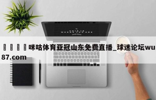🍢咪咕体育亚冠山东免费直播_球迷论坛wu87.com
