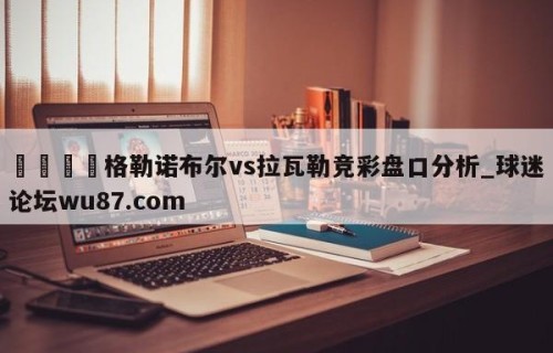 🍢格勒诺布尔vs拉瓦勒竞彩盘口分析_球迷论坛wu87.com
