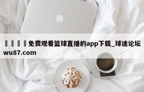 🍢免费观看篮球直播的app下载_球迷论坛wu87.com