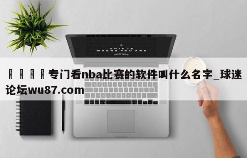 🍢专门看nba比赛的软件叫什么名字_球迷论坛wu87.com