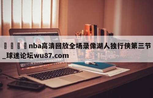 🍢nba高清回放全场录像湖人独行侠第三节_球迷论坛wu87.com