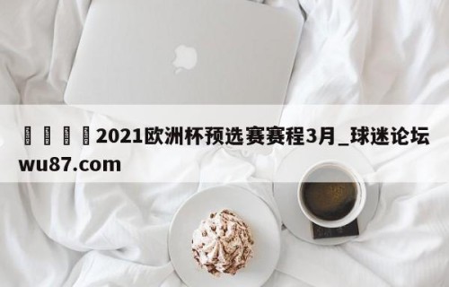 🍢2021欧洲杯预选赛赛程3月_球迷论坛wu87.com