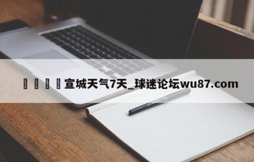 🍢宣城天气7天_球迷论坛wu87.com