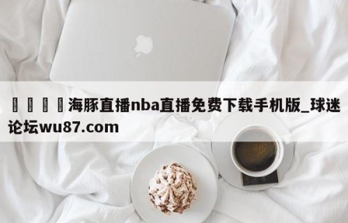 🍢海豚直播nba直播免费下载手机版_球迷论坛wu87.com