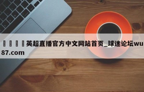 🍢英超直播官方中文网站首页_球迷论坛wu87.com
