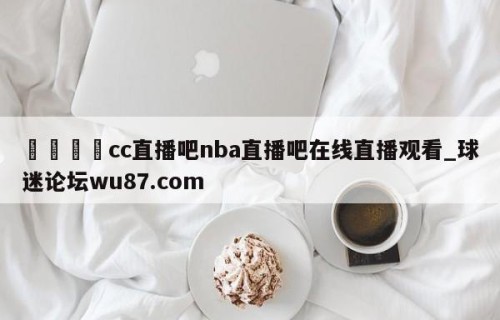 🍢cc直播吧nba直播吧在线直播观看_球迷论坛wu87.com