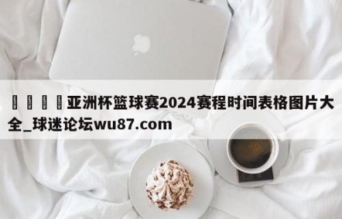 🍢亚洲杯篮球赛2024赛程时间表格图片大全_球迷论坛wu87.com