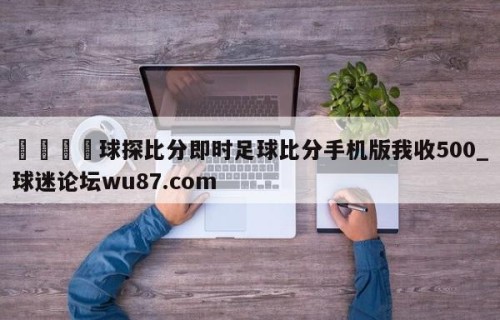 🍢球探比分即时足球比分手机版我收500_球迷论坛wu87.com