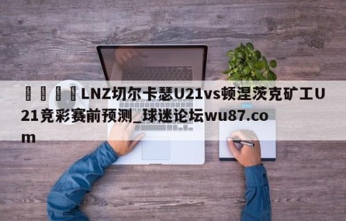 🍢LNZ切尔卡瑟U21vs顿涅茨克矿工U21竞彩赛前预测_球迷论坛wu87.com