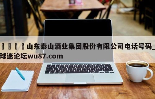 🍢山东泰山酒业集团股份有限公司电话号码_球迷论坛wu87.com