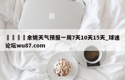 🍢余姚天气预报一周7天10天15天_球迷论坛wu87.com