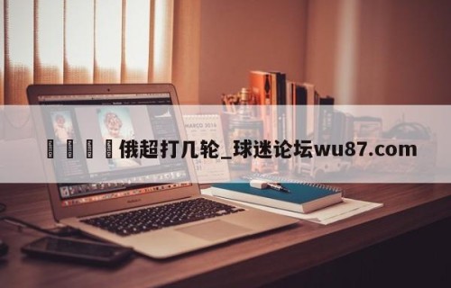 🍢俄超打几轮_球迷论坛wu87.com