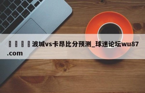 🍢波城vs卡昂比分预测_球迷论坛wu87.com