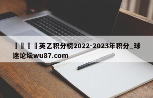 🍢英乙积分榜2022-2023年积分_球迷论坛wu87.com