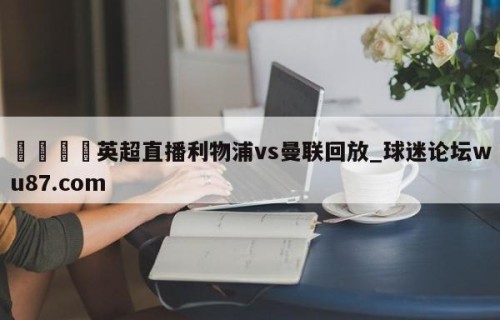 🍢英超直播利物浦vs曼联回放_球迷论坛wu87.com