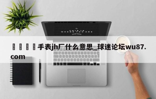 🍢手表jh厂什么意思_球迷论坛wu87.com