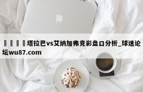 🍢塔拉巴vs艾纳加弗竞彩盘口分析_球迷论坛wu87.com