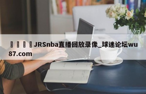 🍢JRSnba直播回放录像_球迷论坛wu87.com