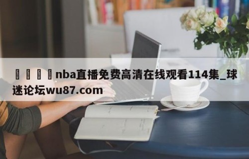🍢nba直播免费高清在线观看114集_球迷论坛wu87.com