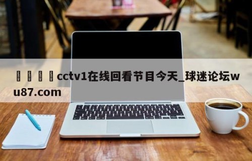 🍢cctv1在线回看节目今天_球迷论坛wu87.com