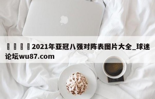 🍢2021年亚冠八强对阵表图片大全_球迷论坛wu87.com
