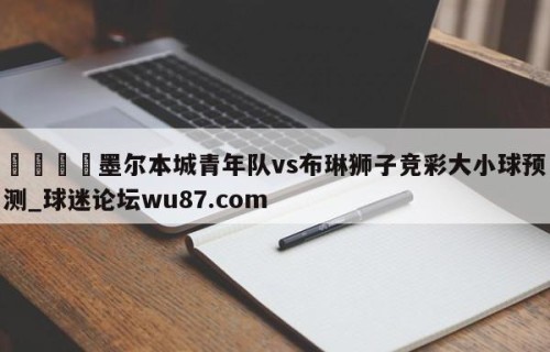 🍢墨尔本城青年队vs布琳狮子竞彩大小球预测_球迷论坛wu87.com