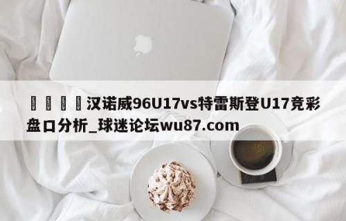 🍢汉诺威96U17vs特雷斯登U17竞彩盘口分析_球迷论坛wu87.com